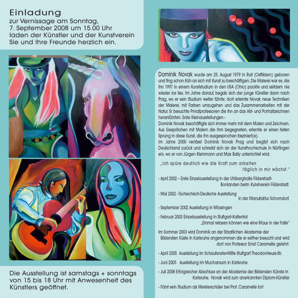 Einladung zur Vernissage am Sonntag, 7. September 2008 um 15.00 Uhr laden der Künstler und der Kunstverein Sie und Ihre Freunde herzlich ein. Die Ausstellung ist samstags + sonntags von 15 bis 18 Uhr mit Anwesenheit des Künstlers geöffnet. Dominik Novak wurde am 25. August 1979 in Ruit (Ostfildern) geboren und fing schon früh an sich mit Kunst zu beschäftigen. Die Malerei war es, die ihn 1997 in einem Kunststudium in den USA (Ohio) packte und seitdem nie wieder los lies. Im Jahre darauf, begab sich der junge Künstler dann nach Prag, wo er sein Studium weiter führte; dort erlernte Novak neue Techniken der Malerei, mit Farben umzugehen und das Zusammenarbeiten mit der Natur. Er besuchte Privatprofessoren die ihn an das Akt- und Portraitzeichnen heranführten. Erste Kleinausstellungen - Dominik Novak beschäftigte sich immer mehr mit dem Malen und Zeichnen.Aus Gesprächen mit Malern die ihm begegneten, erlernte er einen tiefen Sprung in diese Kunst, die ihn ausgesprochen fasziniert(e).Im Jahre 2000 verlässt Dominik Novak Prag und begibt sich nach Deutschland zurück und schreibt sich an der Kunsthochschule in Nürtingen ein, wo er von Jürgen Kleinmann und Max Baily unterrichtet wird. „Ich spüre deutlich wie die Kraft zum arbeiten täglich in mir wächst.“ - April 2002 – Erste Einzelausstellung in der Uhlberghalle Filderstadt-Bonlanden beim Kunstverein Filderstadt. - Mai 2002 –Tschechisch-Deutsche Ausstellung in der Manufaktur Schorndorf. - September 2002 Ausstellung in Mössingen - Februar 2003 Einzelausstellung in Stuttgart-Kaltental „Einmal relaxen können wie eine Maus in der Falle“ Im Sommer 2003 wird Dominik an der Staatlichen Akademie der Bildenden Küste in Karlsruhe angenommen die er seither besucht und wird dort von Professor Ernst Caramelle gelehrt. - April 2005 Ausstellung im Schaufenster-Mitte Stuttgart Theodor-Heuss-Str. - Juni 2005 Ausstellung im Mucharaum in Karlsruhe - Juli 2008 Erfolgreicher Abschluss an der Akademie der Bildenden Künste In Karlsruhe. Novak wird zum anerkannten Diplom-Künstler - Führt sein Studium als Meisterschüler bei Prof. Caramelle fort